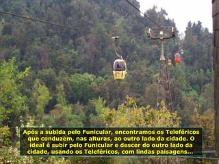 Após a subida pelo Funicular, encontramos os Teleféricos
que conduzem, nas alturas, ao outro lado da cidade. O
ideal é subir pelo Funicular e descer do outro lado da
cidade, usando os Teleféricos, com lindas paisagens...
 