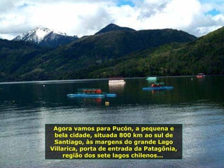 Agora vamos para Pucón, a pequena e
bela cidade, situada 800 km ao sul de
Santiago, às margens do grande Lago
Villarica, porta de entrada da Patagônia,
região dos sete lagos chilenos...
 