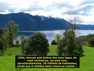 Chile, famoso pela beleza dos seus lagos, de
suas cachoeiras, um país com,
aproximadamente, 20 milhões de habitantes,
sendo que 6 milhões deles vivem na capital...
Chile, famoso pela beleza dos seus lagos, de
suas cachoeiras, um país com,
aproximadamente, 20 milhões de habitantes,
sendo que 6 milhões deles vivem na capital...
 