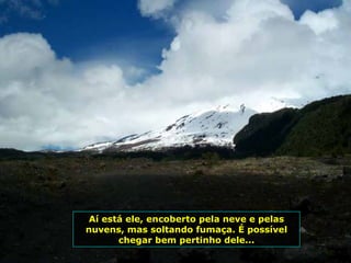 Aí está ele, encoberto pela neve e pelas
nuvens, mas soltando fumaça. É possível
chegar bem pertinho dele...
 