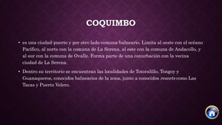 COQUIMBO
• es una ciudad-puerto y por otro lado comuna-balneario. Limita al oeste con el océano
Pacífico, al norte con la comuna de La Serena, al este con la comuna de Andacollo, y
al sur con la comuna de Ovalle. Forma parte de una conurbación con la vecina
ciudad de La Serena.
• Dentro su territorio se encuentran las localidades de Totoralillo, Tongoy y
Guanaqueros, conocidos balnearios de la zona, junto a conocidos resorts como Las
Tacas y Puerto Velero.
 