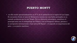 PUERTO MONTT
• en ella reside aproximadamente un 27 % de la población de la región de Los Lagos.
Se encuentra frente al seno de Reloncaví y cuenta con una bahía protegida en su
costado occidental por la isla Tenglo. Por su ubicación estratégica, constituye el
principal nexo con el archipiélago de Chiloé y con la Patagonia chilena, gracias a
su aeropuerto internacional y base aérea El Tepual —el segundo en importancia del
país— y su puerto marítimo.
 