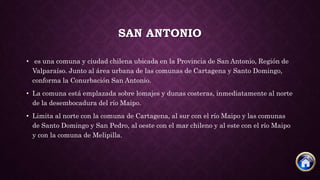 SAN ANTONIO
• es una comuna y ciudad chilena ubicada en la Provincia de San Antonio, Región de
Valparaíso. Junto al área urbana de las comunas de Cartagena y Santo Domingo,
conforma la Conurbación San Antonio.
• La comuna está emplazada sobre lomajes y dunas costeras, inmediatamente al norte
de la desembocadura del río Maipo.
• Limita al norte con la comuna de Cartagena, al sur con el río Maipo y las comunas
de Santo Domingo y San Pedro, al oeste con el mar chileno y al este con el río Maipo
y con la comuna de Melipilla.
 
