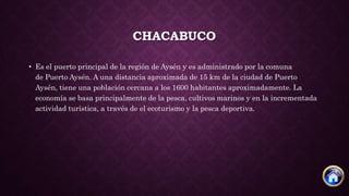 CHACABUCO
• Es el puerto principal de la región de Aysén y es administrado por la comuna
de Puerto Aysén. A una distancia aproximada de 15 km de la ciudad de Puerto
Aysén, tiene una población cercana a los 1600 habitantes aproximadamente. La
economía se basa principalmente de la pesca, cultivos marinos y en la incrementada
actividad turística, a través de el ecoturismo y la pesca deportiva.
 