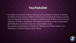 VALPARAÍSO
• La ciudad es la sede del Congreso Nacional, la Comandancia en Jefe de la Armada
de Chile y de otros servicios públicos e instituciones del Estado de carácter nacional
como el Consejo de la Cultura y las Artes, la Subsecretaría de Pesca, los servicios de
Aduanas y de Pesca y Acuicultura. Su terminal portuario es uno de los principales
del Pacífico Sur. La ciudad cuenta con 4 universidades de las
denominadas tradicionales: la Católica de Valparaíso, la de Playa Ancha, la de
Valparaíso y la Técnica Federico Santa María.
 