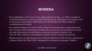 MONEDA
• Fue establecido en 1817, junto con la independencia del país, y en 1851 se estableció
el sistema decimal en el peso, que quedó constituido por 100centavos. Se mantuvo como
la moneda de curso legal en Chile hasta el 31 de diciembre de 1959, cuando fue
reemplazado por el escudo.
• Por medio del decreto ley 1123 de 1975, el peso fue retomado como unidad monetaria
hace 40 años, el 29 de septiembre de dicho año, con una tasa de conversión de un peso
por cada mil escudos. La subdivisión en centavos se mantuvo hasta el 1 de
enero de 1984, cuando la contabilidad se empezó a llevar en pesos sin centavos.
• Históricamente, ha sido fabricado por la Casa de Moneda de Chile (1743) y regulado por
el Banco Central de Chile (1925), encargado de la emisión de monedas y billetes.
1.00 USD = 695.48 CLP
 