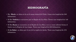 HIDROGRAFÍA
• Rio Maule se ubica en la en la zona central de Chile y tiene una longitud de 240
kilómetros.
• El Río Valdivia se encuentra por la Región de Los Ríos. Tienes una longitud de 140
kilómetros.
• El Río Bueno se encuentra en la Región de Los Ríos y en su curso inferior forma el
límite con la Región de Los Lagos. Tiene una longitud de 200 kilómetros.
• El río Baker se ubica por el sur de la región de Aysén. Tiene una longitud de 370
kilómetros.
 