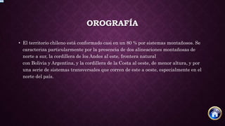 OROGRAFÍA
• El territorio chileno está conformado casi en un 80 % por sistemas montañosos. Se
caracteriza particularmente por la presencia de dos alineaciones montañosas de
norte a sur, la cordillera de los Andes al este, frontera natural
con Bolivia y Argentina, y la cordillera de la Costa al oeste, de menor altura, y por
una serie de sistemas transversales que corren de este a oeste, especialmente en el
norte del país.
 