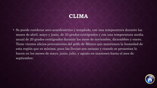 CLIMA
• Se puede cosiderar seco semidesértico y templado, con una temperatura durante los
meses de abril, mayo y junio, de 33 grados centígrados y con una temperatura media
anual de 20 grados centígrados durante los mese de noviembre, diciembbre y enero.
Tiene vientos alicios provenientes del golfo de México que mantienen la humedad de
esta región que es mínima, pues las lluvias son escasas y cuando se presentan lo
hacen en los meses de mayo, junio, julio, y agosto en ocasiones hasta el mes de
septiembre.
 
