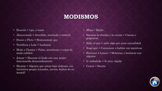 MODISMOS
• Huevón = tipo, o tonto
• Ahuevonado = Aturdido, atontado o imbécil
• Hueco o Fleto = Homosexual, gay
• Tortillera o Lela = Lesbiana
• Mula o Chanta = Falso, mentiroso; o copia de
mala calidad.
• Jotear = Hacerse el lindo con una mujer
desconocida descaradamente.
• Mamón = Alguien que actúa bajo órdenes, sin
iniciativa propia (casados, novios, hijitos de su
mamá)
• Mina = Mujer
• Sacarse la chucha o la cresta = Caerse o
golpearse
• Salir al peo = salir algo por pura casualidad
• Engrupir = Convencer o hablar con mentiras
• Huevear o Lesear = Molestar, o bromear con
alguien
• Ir embalado = Ir muy rápido
• Cueva = Suerte
 