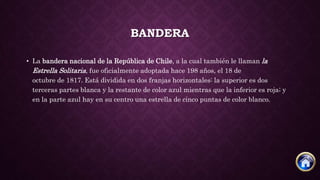 BANDERA
• La bandera nacional de la República de Chile, a la cual también le llaman la
Estrella Solitaria, fue oficialmente adoptada hace 198 años, el 18 de
octubre de 1817. Está dividida en dos franjas horizontales: la superior es dos
terceras partes blanca y la restante de color azul mientras que la inferior es roja; y
en la parte azul hay en su centro una estrella de cinco puntas de color blanco.
 