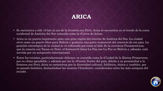 ARICA
• Se encuentra a sólo 18 km al sur de la frontera con Perú. Arica se encuentra en el recodo de la costa
occidental de América del Sur conocida como la «Curva de Arica».
• Arica es un puerto importante para una gran región del interior de América del Sur. La ciudad
sirve como un puerto libre para Bolivia y gestiona una parte sustancial del comercio de ese país. La
posición estratégica de la ciudad se ve reforzada por estar al lado de la carretera Panamericana,
que la conecta con Tacna en Perú, el ferrocarril Arica-La Paz con La Paz en Bolivia y, además, está
servida por un aeropuerto internacional.
• Entre los turistas, particularmente chilenos, es conocida como la «Ciudad de la Eterna Primavera»,
por su clima agradable, y además por ser la «Puerta Norte» del país, debido a su proximidad a la
frontera con Perú.Arica se caracteriza por la diversidad cultural, folclórica, étnica y, también, por
su pasado histórico, destacándose las momias Chinchorro, consideradas entre las más antiguas del
mundo.
 