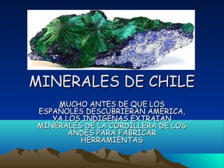 MINERALES DE CHILEMINERALES DE CHILE
MUCHO ANTES DE QUE LOSMUCHO ANTES DE QUE LOS
ESPAÑOLES DESCUBRIERAN AMERICA,ESPAÑOLES DESCUBRIERAN AMERICA,
YA LOS INDIGENAS EXTRAIANYA LOS INDIGENAS EXTRAIAN
MINERALES DE LA CORDILLERA DE LOSMINERALES DE LA CORDILLERA DE LOS
ANDES PARA FABRICARANDES PARA FABRICAR
HERRAMIENTASHERRAMIENTAS
 