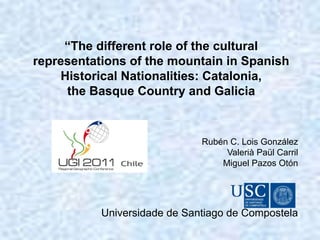“The different role of the cultural
representations of the mountain in Spanish
Historical Nationalities: Catalonia,
the Basque Country and Galicia
Rubén C. Lois González
Valerià Paül Carril
Miguel Pazos Otón
Universidade de Santiago de Compostela
 