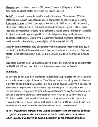 Moneda: peso chileno. 1 euro = 735 pesos / 1 dólar = 615 pesos (a 29 de
diciembre de 2017) (Datos obtenidos del Banco Central)
Religión: el catolicismo es la religión predominante en Chile, con un 70% de
católicos, un 15% de evangélicos y un 1% seguidores de los testigos de Jehová.
Forma de Estado: como lo consagra la Constitución Política de 1980 (artículo 3),
Chile es un Estado unitario, con un territorio dividido en regiones. Chile es una
república democrática (artículo 4). La soberanía reside esencialmente en la Nación.
Su ejercicio se realiza por el pueblo a través del plebiscito y de elecciones
periódicas (artículo 5). El gobierno y la administración del Estado corresponden al
presidente de la República, que es el jefe del Estado (artículo 24).
División administrativa: para el gobierno y administración interior del Estado, el
territorio de la República se divide en 15 regiones y éstas en provincias. Para los
efectos de la administración local, las provincias se dividen en comunas (artículo
110).
Españoles inscritos en el Consulado General de España en Chile (a 31 de diciembre
de 2018): 68.103 inscritos. Estos son lxs chilenos que viven en España
Actualidad:
En octubre de 2019, se han producido multitudinarias protestas y manifestaciones
a favor de una mayor justicia social. También se han producido graves incidentes
violentos en las principales ciudades del país lo que llevó al Gobierno a declarar el
estado de emergencia en casi todas las regiones del país. En respuesta a estas
reivindicaciones, el presidente Piñera ha planteado una nueva Agenda Social y ha
llevado a cabo una profunda remodelación ministerial. El 15 de noviembre de
2019, los partidos políticos de Chile firmaron un Acuerdo por la Paz Social y la
Nueva Constitución que prevé un plebiscito en abril de 2020 para decidir sobre la
posibilidad y el mecanismo de redacción de una nueva Constitución”.
Toda la Información extraída de la Oficina de Información diplomática de Chile:
La Oficina de Información Diplomática del Ministerio de Asuntos Exteriores,
Unión Europea y Cooperación pone a disposición de los profesionales de los
 