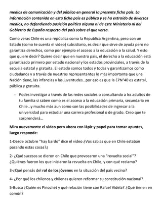 medios de comunicación y del público en general la presente ficha país. La
información contenida en esta ficha país es pública y se ha extraído de diversos
medios, no defendiendo posición política alguna ni de este Ministerio ni del
Gobierno de España respecto del país sobre el que versa.
Como veras Chile es una república como la Republica Argentina, pero con un
Estado (como te cuenta el video) subsidiario, es decir que sirve de ayuda pero no
garantiza derechos, como por ejemplo el acceso a la educación o la salud. Y esto
que quiere decir? Quiere decir que en nuestro país, el derecho a la educación está
garantizado primero por estado nacional y los estados provinciales, a través de la
escuela estatal y gratuita. El estado somos todos y todas y garantizamos como
ciudadanos y a través de nuestros representantes lo más importante que una
Nación tiene, las infancias y las juventudes…por eso es que la EPN°40 es estatal,
pública y gratuita.
- Podes investigar a través de las redes sociales o consultando a lxs adultos de
tu familia si saben como es el acceso a la educación primaria, secundaria en
Chile…y mucho más aun como son las posibilidades de ingresar a la
universidad para estudiar una carrera profesional o de grado. Creo que te
sorprenderá…
Mira nuevamente el video pero ahora con lápiz y papel para tomar apuntes,
luego responde:
1-Desde octubre “hay bardo” dice el video ¿Vos sabias que en Chile estaban
pasando estas cosas?¿
2- ¿Qué sucesos se dieron en Chile que provocaron una “revuelta social”?
¿Quiénes fueron los que iniciaron la revuelta en Chile, y con qué reclamo?
3-¿Qué pensás del rol de los jóvenes en la situación del país vecino?
4- ¿Por qué los chilenos y chilenas quieren reformar su constitución nacional?
5-Busca ¿Quién es Pinochet y qué relación tiene con Rafael Videla? ¿Qué tienen en
común?
 