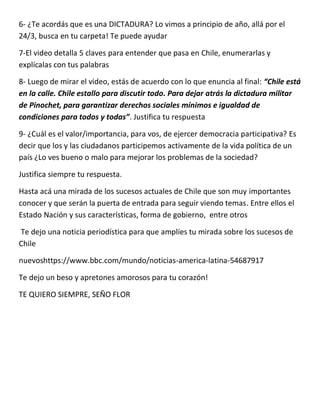 6- ¿Te acordás que es una DICTADURA? Lo vimos a principio de año, allá por el
24/3, busca en tu carpeta! Te puede ayudar
7-El video detalla 5 claves para entender que pasa en Chile, enumerarlas y
explícalas con tus palabras
8- Luego de mirar el video, estás de acuerdo con lo que enuncia al final: “Chile está
en la calle. Chile estallo para discutir todo. Para dejar atrás la dictadura militar
de Pinochet, para garantizar derechos sociales mínimos e igualdad de
condiciones para todos y todas”. Justifica tu respuesta
9- ¿Cuál es el valor/importancia, para vos, de ejercer democracia participativa? Es
decir que los y las ciudadanos participemos activamente de la vida política de un
país ¿Lo ves bueno o malo para mejorar los problemas de la sociedad?
Justifica siempre tu respuesta.
Hasta acá una mirada de los sucesos actuales de Chile que son muy importantes
conocer y que serán la puerta de entrada para seguir viendo temas. Entre ellos el
Estado Nación y sus características, forma de gobierno, entre otros
Te dejo una noticia periodística para que amplíes tu mirada sobre los sucesos de
Chile
nuevoshttps://www.bbc.com/mundo/noticias-america-latina-54687917
Te dejo un beso y apretones amorosos para tu corazón!
TE QUIERO SIEMPRE, SEÑO FLOR
 