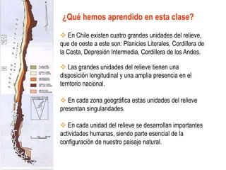 ¿Qué hemos aprendido en esta clase?
 En Chile existen cuatro grandes unidades del relieve,
que de oeste a este son: Planicies Litorales, Cordillera de
la Costa, Depresión Intermedia, Cordillera de los Andes.
 Las grandes unidades del relieve tienen una
disposición longitudinal y una amplia presencia en el
territorio nacional.
 En cada zona geográfica estas unidades del relieve
presentan singularidades.
 En cada unidad del relieve se desarrollan importantes
actividades humanas, siendo parte esencial de la
configuración de nuestro paisaje natural.
 