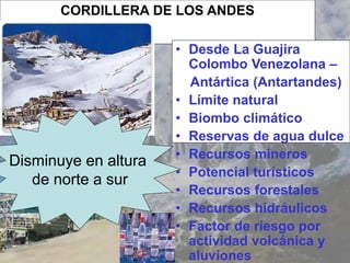 CORDILLERA DE LOS ANDES
• Desde La Guajira
Colombo Venezolana –
Antártica (Antartandes)
• Límite natural
• Biombo climático
• Reservas de agua dulce
• Recursos mineros
• Potencial turísticos
• Recursos forestales
• Recursos hidráulicos
• Factor de riesgo por
actividad volcánica y
aluviones
Disminuye en altura
de norte a sur
 