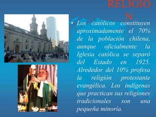 RELIGIO
N
• Los católicos constituyen
aproximadamente el 70%
de la población chilena,
aunque oficialmente la
Iglesia católica se separó
del Estado en 1925.
Alrededor del 10% profesa
la religión protestante
evangélica. Los indígenas
que practican sus religiones
tradicionales son una
pequeña minoría.
 