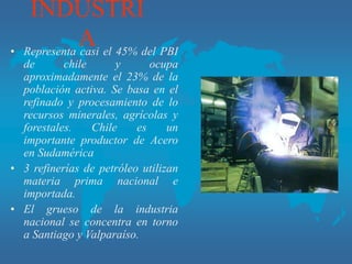 INDUSTRI
A
• Representa casi el 45% del PBI
de chile y ocupa
aproximadamente el 23% de la
población activa. Se basa en el
refinado y procesamiento de lo
recursos minerales, agrícolas y
forestales. Chile es un
importante productor de Acero
en Sudamérica
• 3 refinerías de petróleo utilizan
materia prima nacional e
importada.
• El grueso de la industria
nacional se concentra en torno
a Santiago y Valparaíso.
 