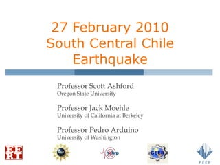 27 February 2010 South Central Chile Earthquake Professor Scott Ashford Oregon State University Professor Jack Moehle University of California at Berkeley Professor Pedro Arduino University of Washington 