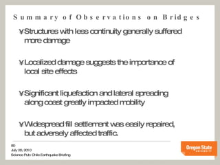 Summary of Observations on Bridges Structures with less continuity generally suffered more damage Localized damage suggests the importance of local site effects Significant liquefaction and lateral spreading along coast greatly impacted mobility Widespread fill settlement was easily repaired, but adversely affected traffic. 