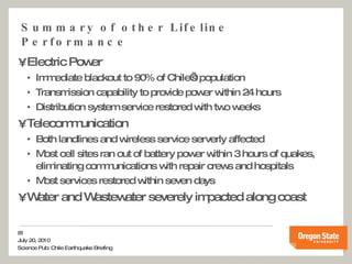 Summary of other Lifeline Performance Electric Power Immediate blackout to 90% of Chile’s population Transmission capability to provide power within 24 hours Distribution system service restored with two weeks Telecommunication Both landlines and wireless service serverly affected Most cell sites ran out of battery power within 3 hours of quakes, eliminating communications with repair crews and hospitals Most services restored within seven days Water and Wastewater severely impacted along coast 