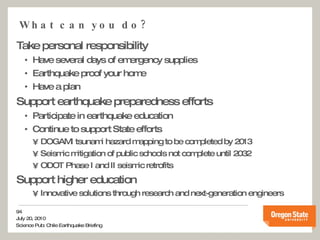 What can you do? Take personal responsibility Have several days of emergency supplies Earthquake proof your home  Have a plan Support earthquake preparedness efforts Participate in earthquake education  Continue to support State efforts DOGAMI tsunami hazard mapping to be completed by 2013 Seismic mitigation of public schools not complete until 2032 ODOT Phase I and II seismic retrofits Support higher education Innovative solutions through research and next-generation engineers 