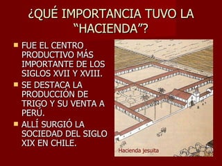 ¿QUÉ IMPORTANCIA TUVO LA “HACIENDA”? FUE EL CENTRO PRODUCTIVO MÁS IMPORTANTE DE LOS SIGLOS XVII Y XVIII. SE DESTACA LA PRODUCCIÓN DE TRIGO Y SU VENTA A PERÚ. ALLÍ SURGIÓ LA SOCIEDAD DEL SIGLO XIX EN CHILE. Hacienda jesuita 