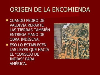 ORIGEN DE LA ENCOMIENDA CUANDO PEDRO DE VALDIVIA REPARTE LAS TIERRAS TAMBIÉN ENTREGA MANO DE OBRA INDÍGENA. ESO LO ESTABLECEN LAS LEYES QUE HACÍA EL “CONSEJO DE INDIAS” PARA AMÉRICA. 