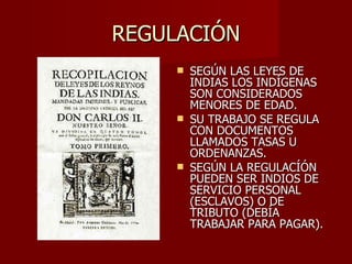 REGULACIÓN SEGÚN LAS LEYES DE INDIAS LOS INDÍGENAS SON CONSIDERADOS MENORES DE EDAD. SU TRABAJO SE REGULA CON DOCUMENTOS LLAMADOS TASAS U ORDENANZAS. SEGÚN LA REGULACÍÓN PUEDEN SER INDIOS DE SERVICIO PERSONAL (ESCLAVOS) O DE TRIBUTO (DEBÍA TRABAJAR PARA PAGAR). 