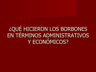 ¿QUÉ HICIERON LOS BORBONES EN TÉRMINOS ADMINISTRATIVOS Y ECONÓMICOS? 