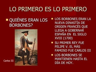 LO PRIMERO ES LO PRIMERO QUIÉNES ERAN LOS BORBONES? LOS BORBONES ERAN LA NUEVA DINASTÍA DE ORIGEN FRANCÉS QUE LLEGA A GOBERNAR ESPAÑA EN  EL SIGLO XVIII (1700) SU PRIMER REY FUE FELIPE V. EL MÁS FAMOSO FUE CARLOS III LOS BORBONES SE MANTIENEN HASTA EL DÍA DE HOY. Carlos III 