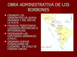 OBRA ADMINISTRATIVA DE LOS BORBONES CREARON LOS VIRREINATOS DE NUEVA GRANADA Y DEL RÍO DE LA PLATA. CREARON TERRITORIOS LLAMADOS PROVINCIAS O INTENDENCIAS. ORDENARON LAS CAPITANÍAS GENERALES. (CHILE) ORDENAN NUEVAS FUNDACIONES DE CIUDADES.  EN CHILE SE FUNDAN VARIAS. 