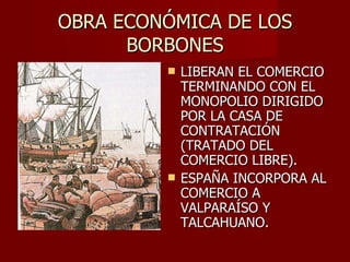 OBRA ECONÓMICA DE LOS BORBONES LIBERAN EL COMERCIO TERMINANDO CON EL MONOPOLIO DIRIGIDO POR LA CASA DE CONTRATACIÓN (TRATADO DEL COMERCIO LIBRE). ESPAÑA INCORPORA AL COMERCIO A VALPARAÍSO Y TALCAHUANO.  