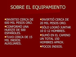 SOBRE EL EQUIPAMIENTO INVIRTIO CERCA DE 600 MIL PESOS ORO. CONFORMÓ UNA HUESTE DE 500 ESPAÑOLES. TUVO CERCA DE 15 MIL INDIOS AUXILIARES. INVIRTIÓ CERCA DE 20 MIL PESOS ORO. SÓLO LOGRÓ JUNTAR 10 O 12 HOMBRES. SUMÓ EN EL CAMINO UN TOTAL 150 HOMBRES APROX. POCOS INDIOS. 