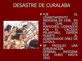 DESASTRE DE CURALABA FUE EL LEVANTAMIENTO INDÍGENA EN 1598,  EN EL CUAL LOS MAPUCHES, LIDERADOS POR EL CACIQUE PELANTARU, DIERON MUERTE AL GOBERNADOR OÑEZ DE LOYOLA. SE PRODUJO UNA SUBLEVACIÓN GENERAL INDÍGENA QUE DURÓ HASTA 1602. 