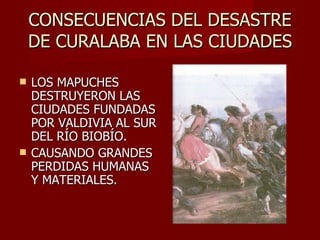 CONSECUENCIAS DEL DESASTRE DE CURALABA EN LAS CIUDADES LOS MAPUCHES DESTRUYERON LAS CIUDADES FUNDADAS POR VALDIVIA AL SUR DEL RÍO BIOBÍO.  CAUSANDO GRANDES PERDIDAS HUMANAS Y MATERIALES. 