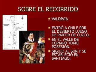 SOBRE EL RECORRIDO VALDIVIA ENTRÓ A CHILE POR EL DESIERTO LUEGO DE PARTIR DE CUZCO. EN EL VALLE DE COPIAPÓ TOMÓ POSESIÓN. SIGUIÓ AL SUR Y SE ESTABLECIÓ EN SANTIAGO. 