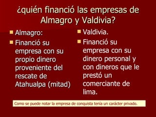 ¿quién financió las empresas de Almagro y Valdivia? Almagro:  Financió su empresa con su propio dinero proveniente del rescate de Atahualpa (mitad) Valdivia. Financió su empresa con su dinero personal y con dineros que le prestó un comerciante de lima. Como se puede notar la empresa de conquista tenía un carácter privado. 