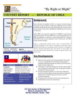 “By Right or Might”
COUNTRY REPORT                                         -        REPUBLIC OF CHILE
                                                           Background:
                                                           Chile, officially the Republic of Chile, is a country in South America
                                                           occupying a long and narrow coastal strip wedged between the Andes
                                                           mountains and the Pacific Ocean. The Pacific forms the country's entire
                                                           western border. Chile claims 1,250,000 km² (482,628 sq mi) of territory
                                                           in Antarctica.

                                                           Chile's 2007 census reported a population of 16284741. Its growth has
               