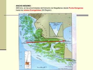 ANCHO MÁXIMO: 468 kms. en las proximidades del Estrecho de Magallanes desde  Punta Dúngenes  hasta los  islotes Evangelistas  (XII Región).  