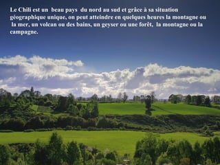 Le Chili est un beau pays du nord au sud et grâce à sa situation
géographique unique, on peut atteindre en quelques heures la montagne ou
la mer, un volcan ou des bains, un geyser ou une forêt, la montagne ou la
campagne.
 