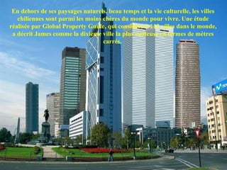 En dehors de ses paysages naturels, beau temps et la vie culturelle, les villes
chiliennes sont parmi les moins chères du monde pour vivre. Une étude
réalisée par Global Property Guide, qui considère à 112 villes dans le monde,
a décrit James comme la dixième ville la plus coûteuse en termes de mètres
carrés.
 