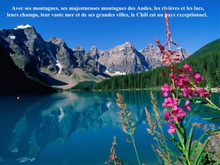 Avec ses montagnes, ses majestueuses montagnes des Andes, les rivières et les lacs,
leurs champs, leur vaste mer et de ses grandes villes, le Chili est un pays exceptionnel.
 