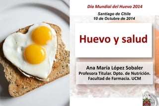Huevo y salud
Ana María López Sobaler
Profesora Titular. Dpto. de Nutrición.
Facultad de Farmacia. UCM
Santiago de Chile
10 de Octubre de 2014
Día Mundial del Huevo 2014
 