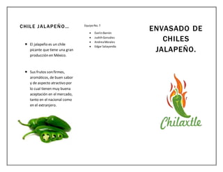CHILE JALAPEÑO…
 El jalapeño es un chile
picante que tiene una gran
producción en México.
 Sus frutos son firmes,
aromáticos, de buen sabor
y de aspecto atractivo por
lo cual tienen muy buena
aceptación en el mercado,
tanto en el nacional como
en el extranjero.
EquipoNo.7
 EvelinBarrón
 JudithGonzález
 AndreaMorales
 Edgar Salayandía
ENVASADO DE
CHILES
JALAPEÑO.
 