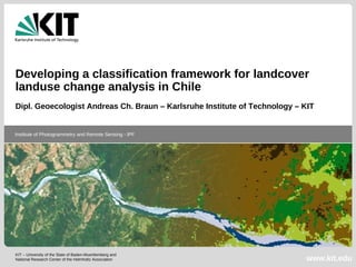 Developing a classification framework for landcover
landuse change analysis in Chile
Dipl. Geoecologist Andreas Ch. Braun – Karlsruhe Institute of Technology – KIT


Institute of Photogrammetry and Remote Sensing - IPF




KIT – University of the State of Baden-Wuerttemberg and
National Research Center of the Helmholtz Association                      www.kit.edu
 