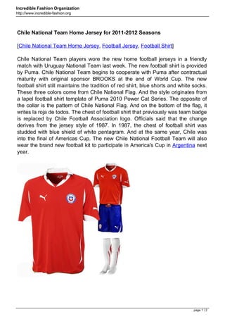 Incredible Fashion Organization
http://www.incredible-fashion.org




Chile National Team Home Jersey for 2011-2012 Seasons

[Chile National Team Home Jersey, Football Jersey, Football Shirt]

Chile National Team players wore the new home football jerseys in a friendly
match with Uruguay National Team last week. The new football shirt is provided
by Puma. Chile National Team begins to cooperate with Puma after contractual
maturity with original sponsor BROOKS at the end of World Cup. The new
football shirt still maintains the tradition of red shirt, blue shorts and white socks.
These three colors come from Chile National Flag. And the style originates from
a lapel football shirt template of Puma 2010 Power Cat Series. The opposite of
the collar is the pattern of Chile National Flag. And on the bottom of the flag, it
writes la roja de todos. The chest of football shirt that previously was team badge
is replaced by Chile Football Association logo. Officials said that the change
derives from the jersey style of 1987. In 1987, the chest of football shirt was
studded with blue shield of white pentagram. And at the same year, Chile was
into the final of Americas Cup. The new Chile National Football Team will also
wear the brand new football kit to participate in America's Cup in Argentina next
year.




                                                                                 page 1 / 2
 